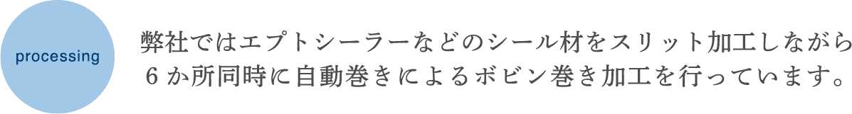 弊社ではエプトシーラーなどのシール材をスリット加工しながら、6か所同時に自動巻きによるボビン巻き加工を行っています。